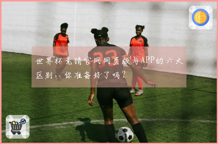 世界杯竞猜官网网页版与APP的六大区别，你准备好了吗？